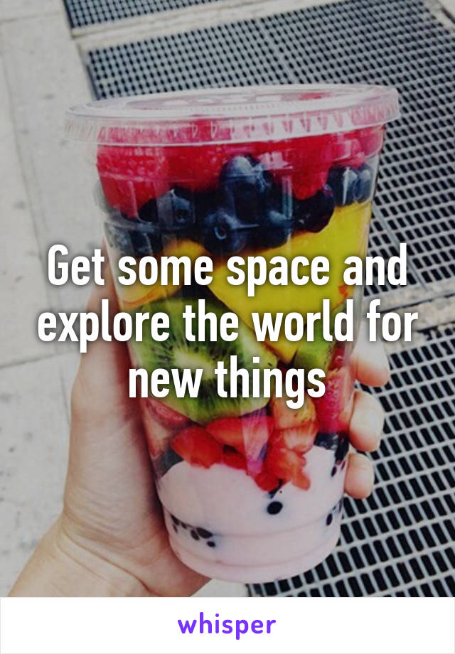 Get some space and explore the world for new things