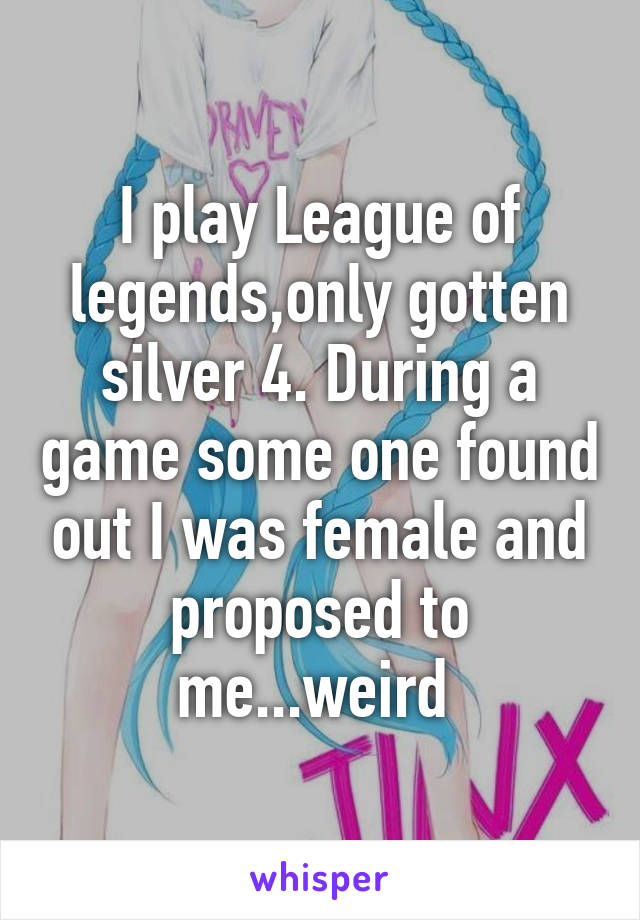 I play League of legends,only gotten silver 4. During a game some one found out I was female and proposed to me...weird 