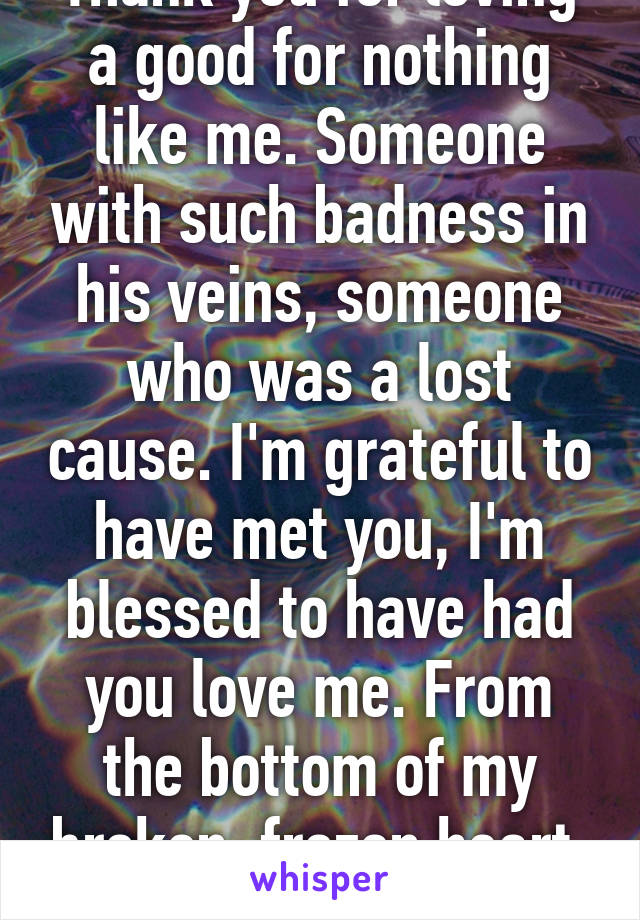 Thank you for loving a good for nothing like me. Someone with such badness in his veins, someone who was a lost cause. I'm grateful to have met you, I'm blessed to have had you love me. From the bottom of my broken, frozen heart, Thank You. 