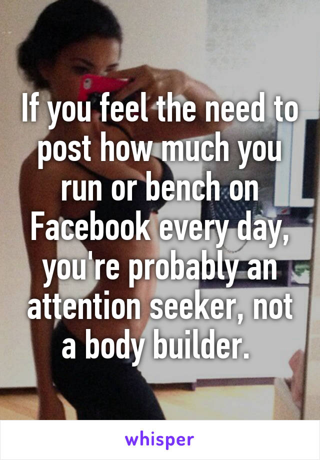 If you feel the need to post how much you run or bench on Facebook every day, you're probably an attention seeker, not a body builder. 