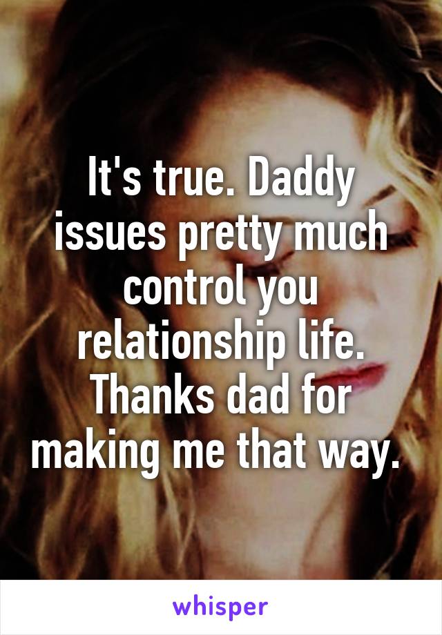 It's true. Daddy issues pretty much control you relationship life. Thanks dad for making me that way. 