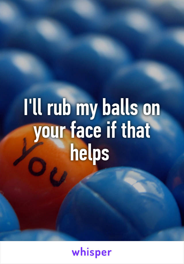 I'll rub my balls on your face if that helps 