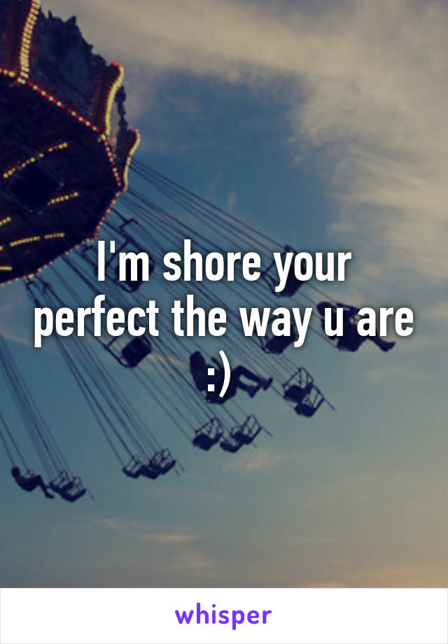 I'm shore your perfect the way u are :) 