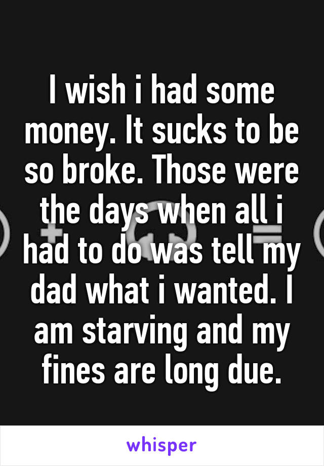 I wish i had some money. It sucks to be so broke. Those were the days when all i had to do was tell my dad what i wanted. I am starving and my fines are long due.