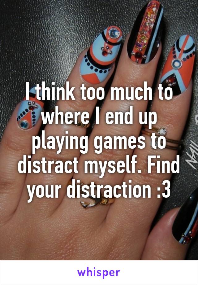 I think too much to where I end up playing games to distract myself. Find your distraction :3