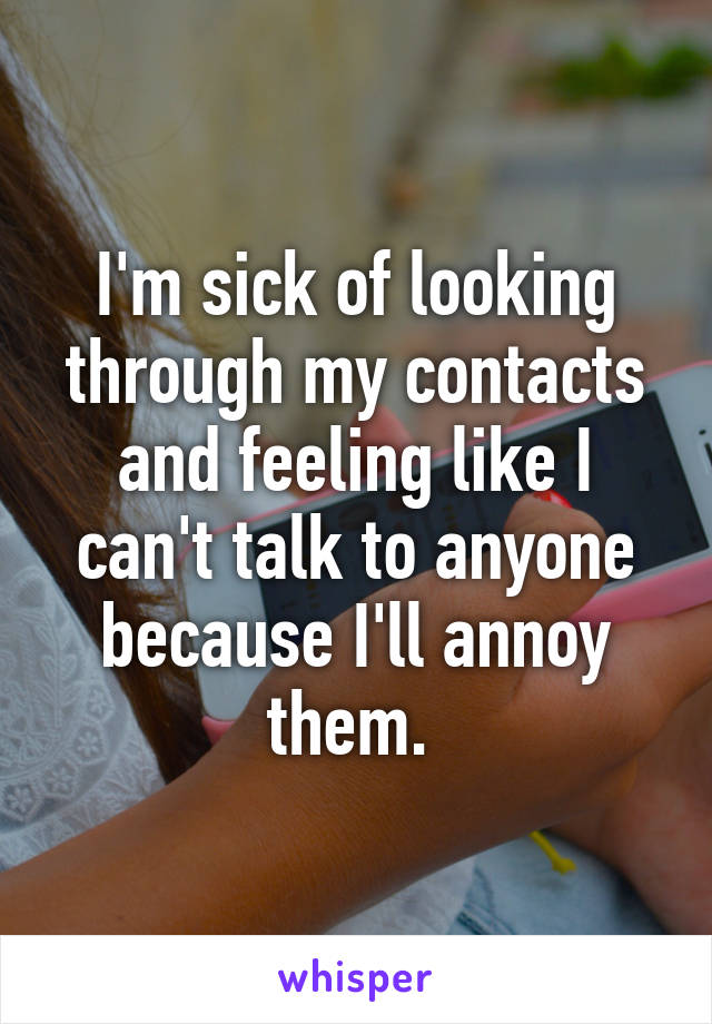 I'm sick of looking through my contacts and feeling like I can't talk to anyone because I'll annoy them. 