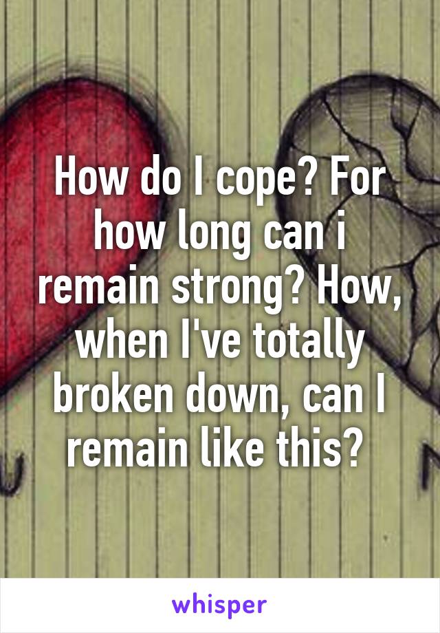 How do I cope? For how long can i remain strong? How, when I've totally broken down, can I remain like this? 