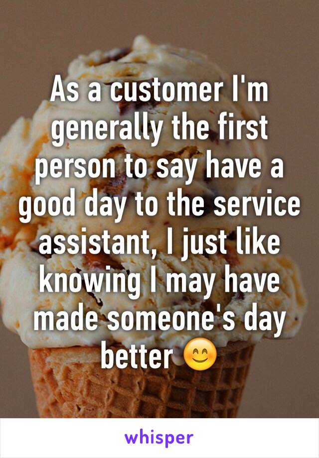 As a customer I'm generally the first person to say have a good day to the service assistant, I just like knowing I may have made someone's day better 😊