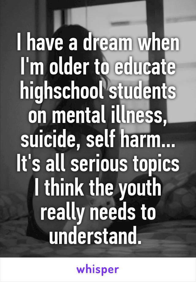 I have a dream when I'm older to educate highschool students on mental illness, suicide, self harm... It's all serious topics I think the youth really needs to understand. 