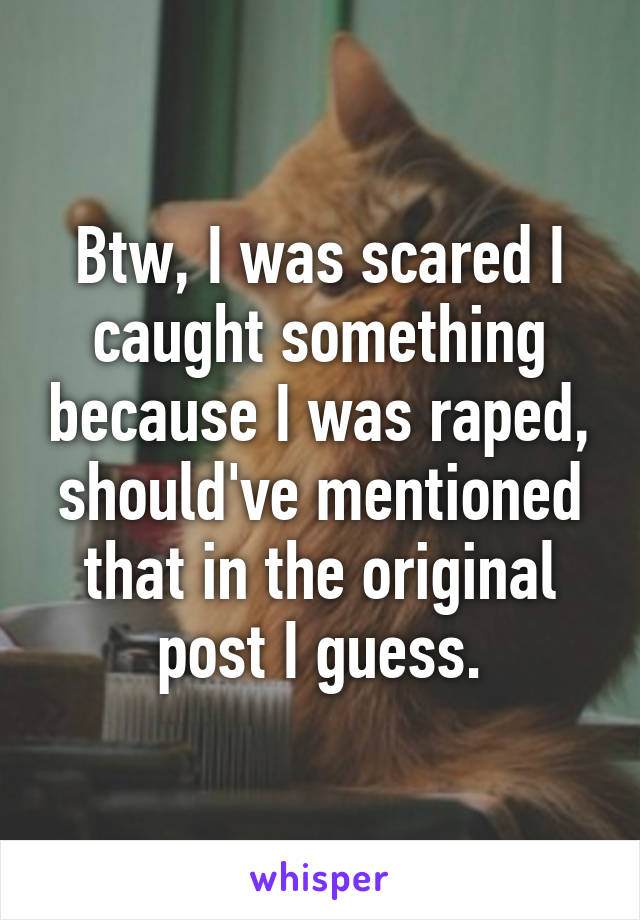 Btw, I was scared I caught something because I was raped, should've mentioned that in the original post I guess.