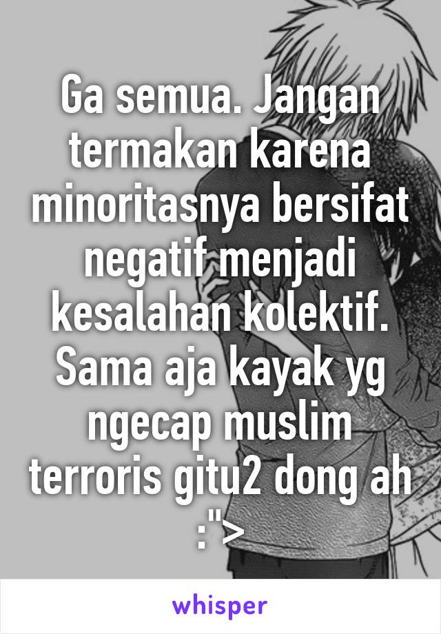 Ga semua. Jangan termakan karena minoritasnya bersifat negatif menjadi kesalahan kolektif. Sama aja kayak yg ngecap muslim terroris gitu2 dong ah :">