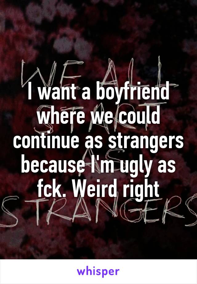 I want a boyfriend where we could continue as strangers because I'm ugly as fck. Weird right