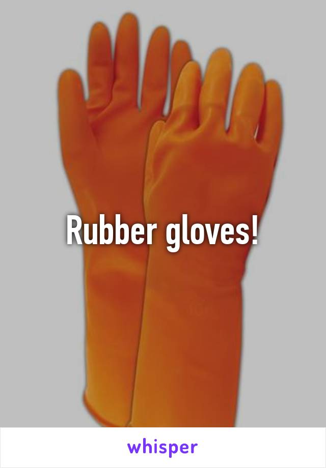 Rubber gloves!