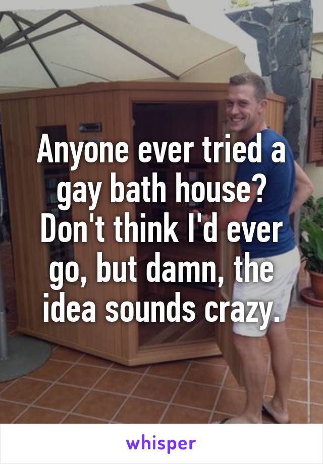 Anyone ever tried a gay bath house? Don't think I'd ever go, but damn, the idea sounds crazy.