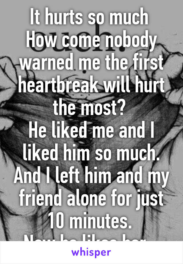 It hurts so much 
How come nobody warned me the first heartbreak will hurt the most? 
He liked me and I liked him so much. And I left him and my friend alone for just 10 minutes. 
Now he likes her...