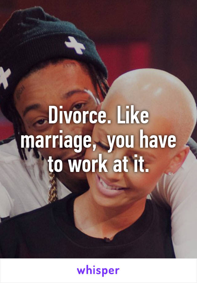 Divorce. Like marriage,  you have to work at it.