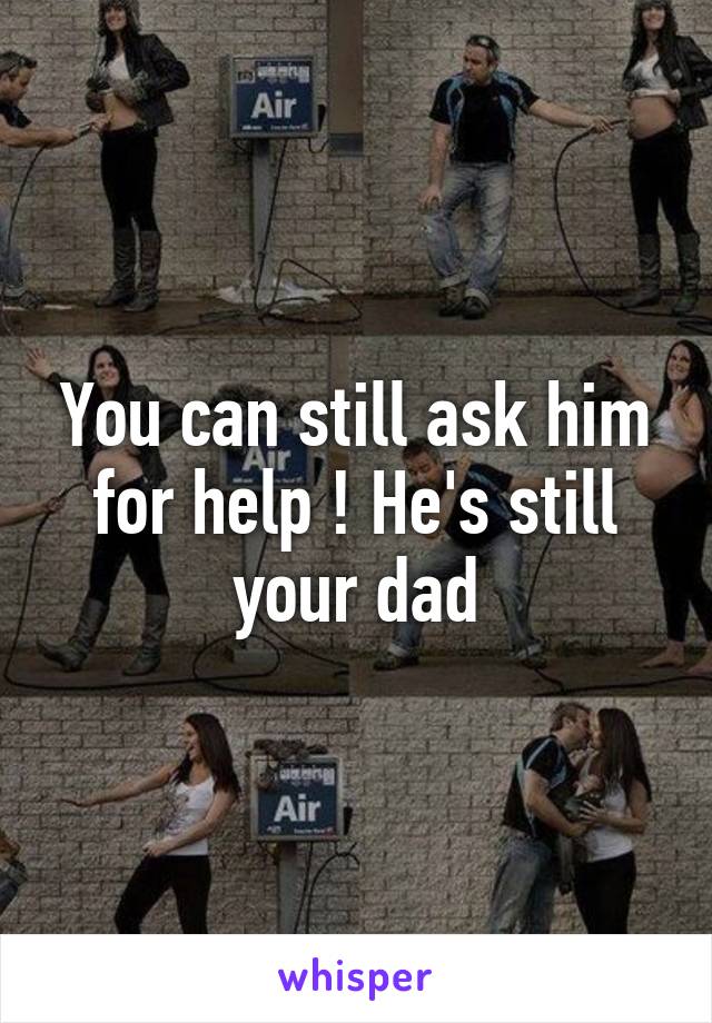 You can still ask him for help ! He's still your dad