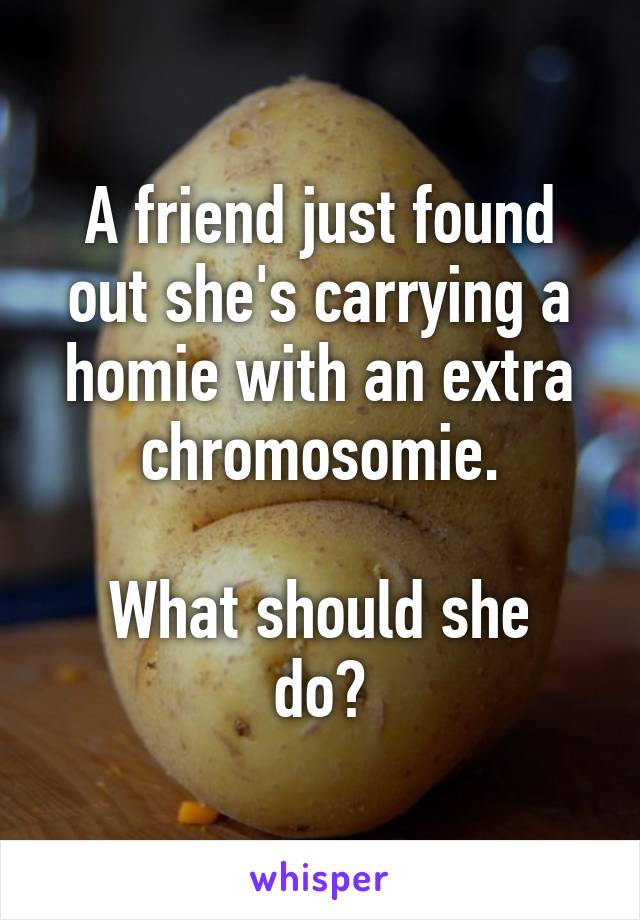 A friend just found out she's carrying a homie with an extra chromosomie.

What should she do?