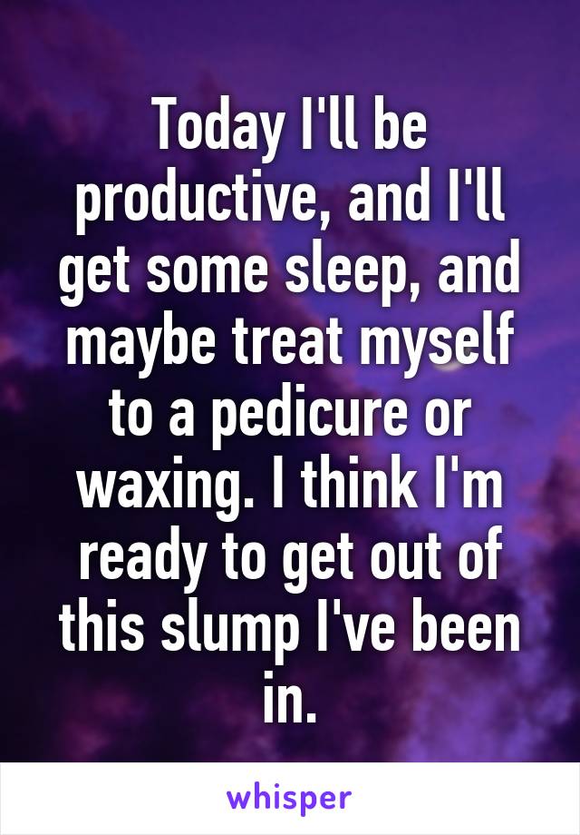 Today I'll be productive, and I'll get some sleep, and maybe treat myself to a pedicure or waxing. I think I'm ready to get out of this slump I've been in.