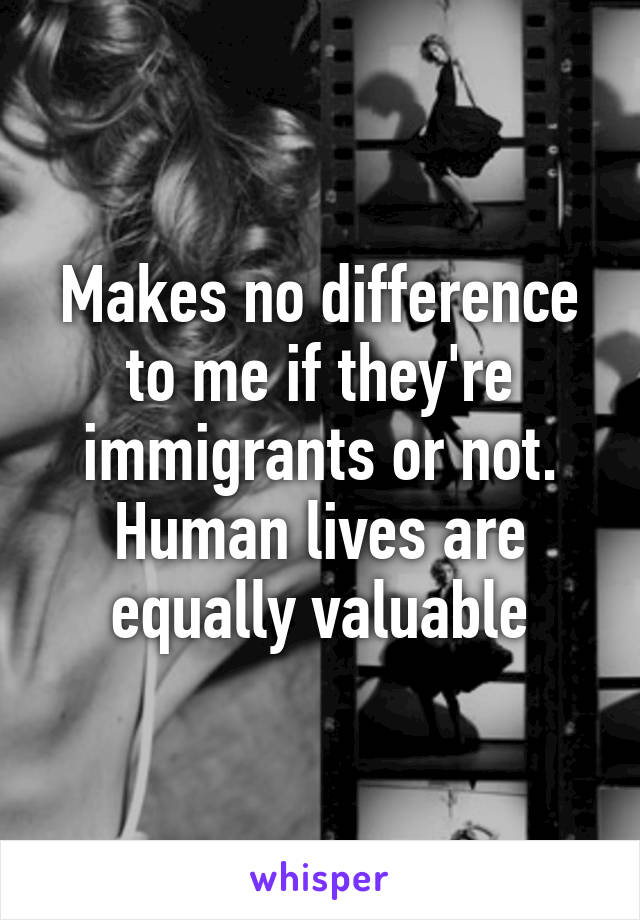 Makes no difference to me if they're immigrants or not. Human lives are equally valuable