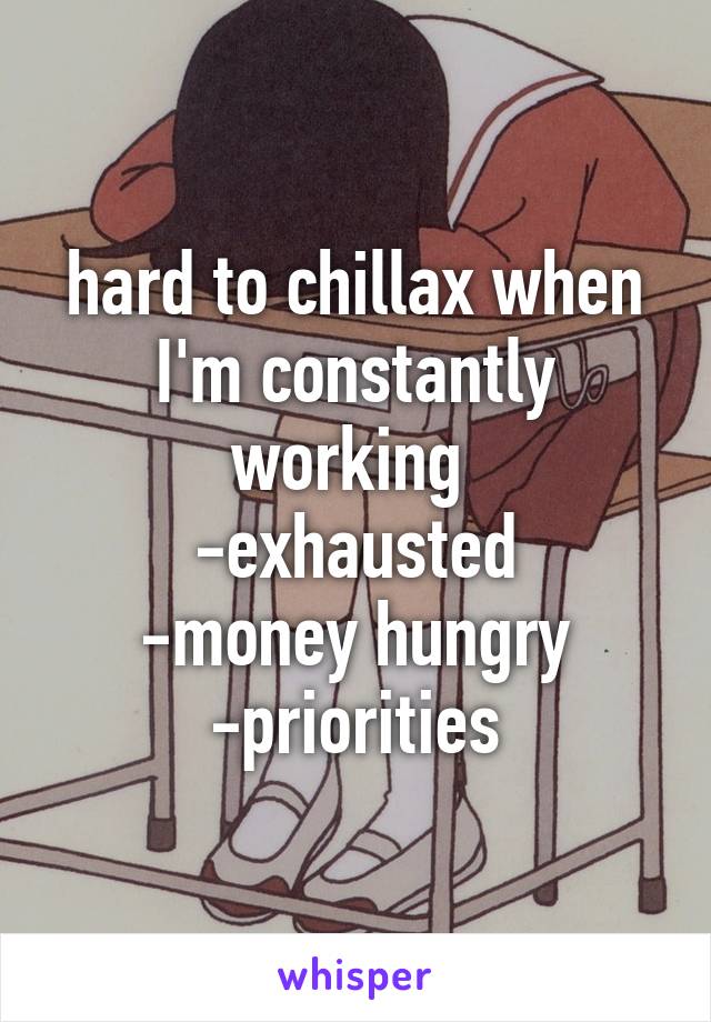 hard to chillax when I'm constantly working 
-exhausted
-money hungry
-priorities