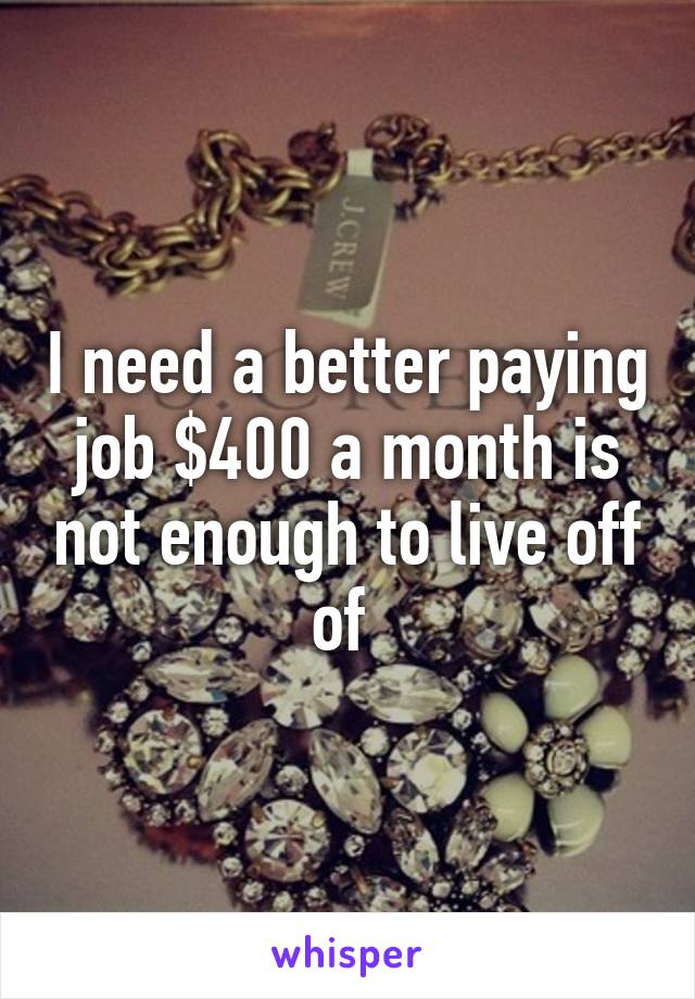 I need a better paying job $400 a month is not enough to live off of 