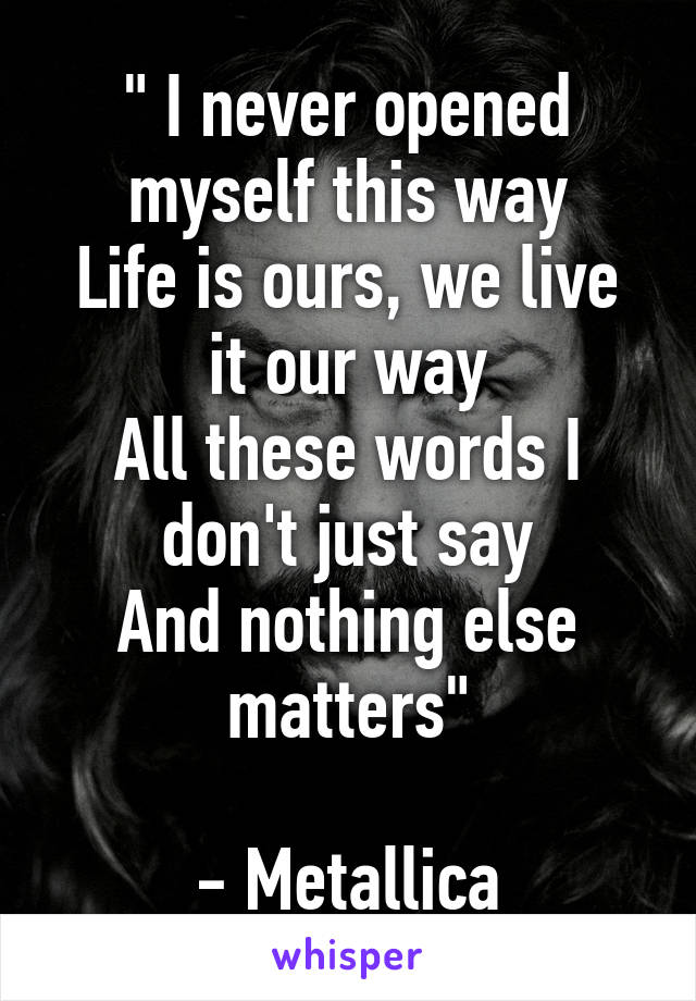 " I never opened myself this way
Life is ours, we live it our way
All these words I don't just say
And nothing else matters"

- Metallica