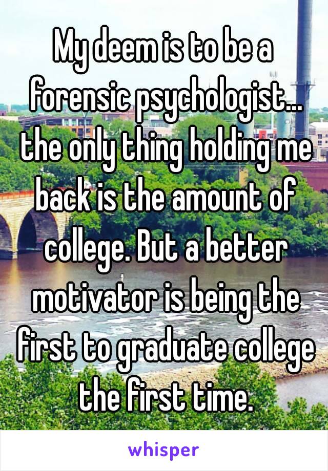 My deem is to be a forensic psychologist... the only thing holding me back is the amount of college. But a better motivator is being the first to graduate college the first time.