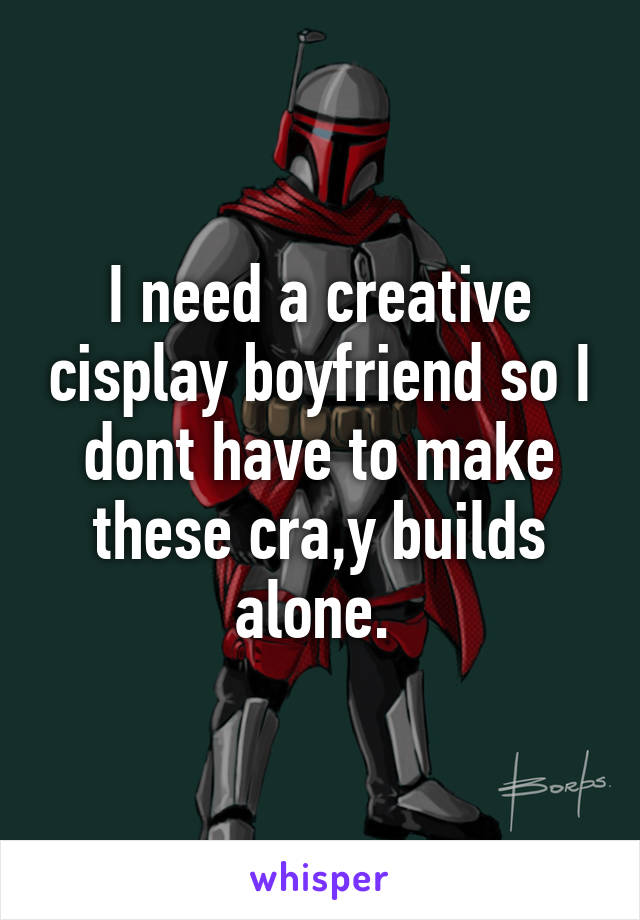 I need a creative cisplay boyfriend so I dont have to make these cra,y builds alone. 