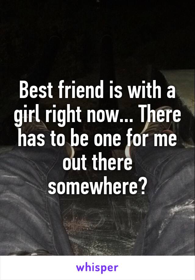 Best friend is with a girl right now... There has to be one for me out there somewhere?