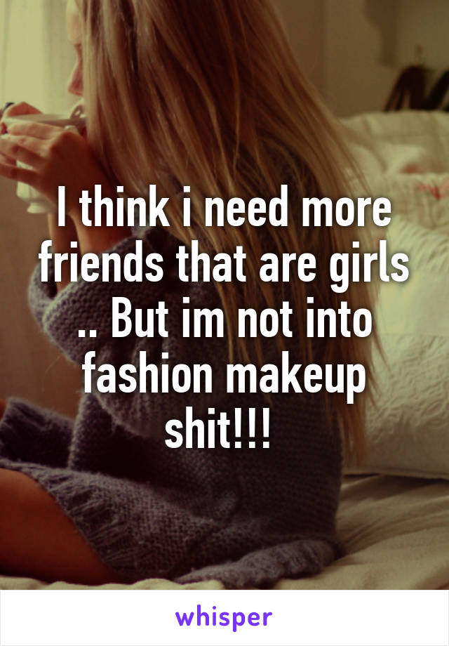 I think i need more friends that are girls .. But im not into fashion makeup shit!!! 