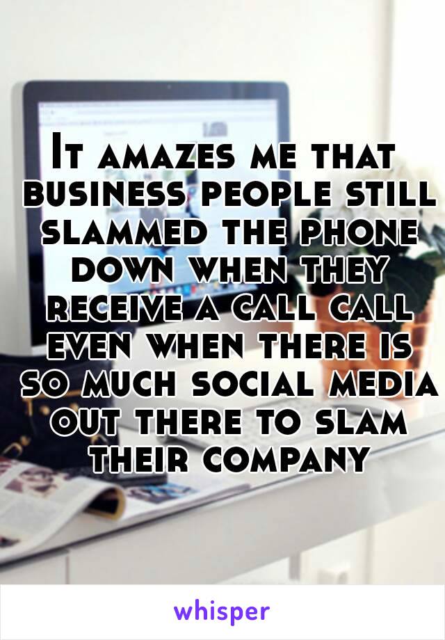 It amazes me that business people still slammed the phone down when they receive a call call even when there is so much social media out there to slam their company