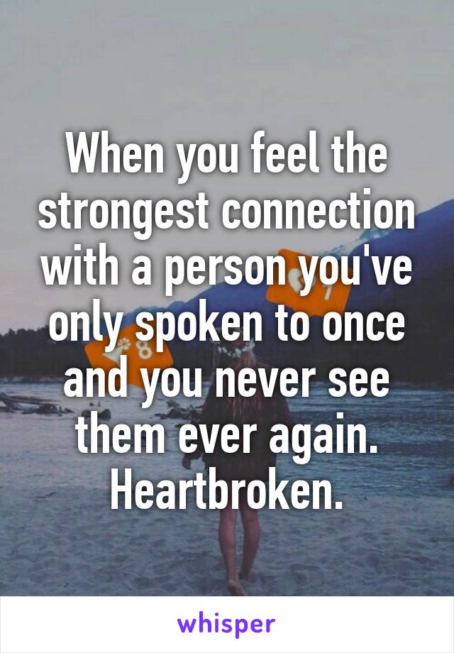 When you feel the strongest connection with a person you've only spoken to once and you never see them ever again. Heartbroken.