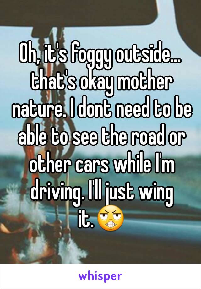 Oh, it's foggy outside... that's okay mother nature. I dont need to be able to see the road or other cars while I'm driving. I'll just wing it.😬