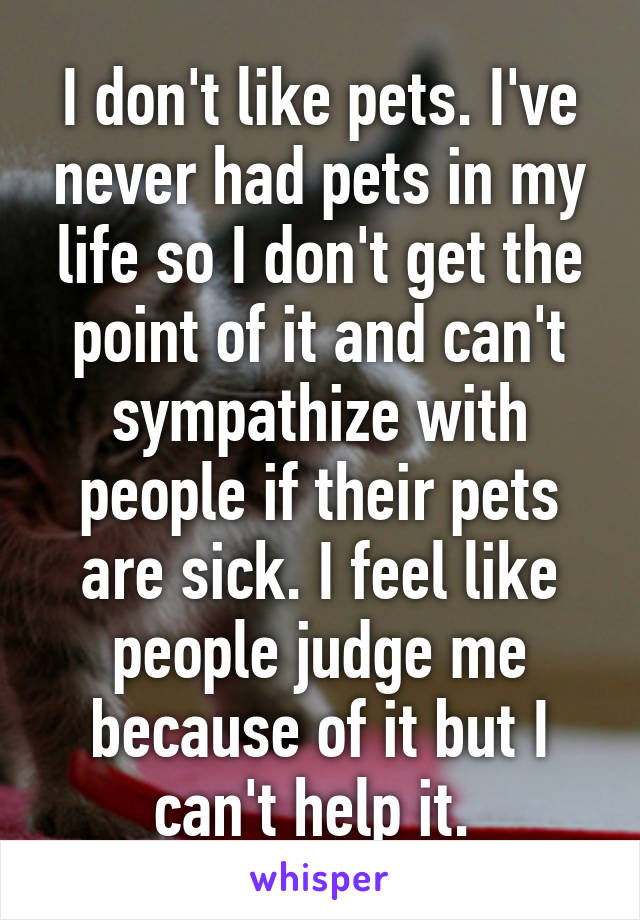 I don't like pets. I've never had pets in my life so I don't get the point of it and can't sympathize with people if their pets are sick. I feel like people judge me because of it but I can't help it. 