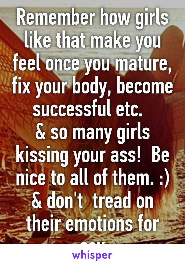 Remember how girls like that make you feel once you mature, fix your body, become successful etc.  
& so many girls kissing your ass!  Be nice to all of them. :) & don't  tread on their emotions for sex