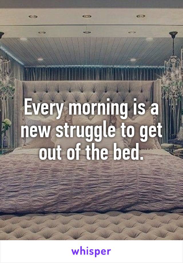 Every morning is a new struggle to get out of the bed.