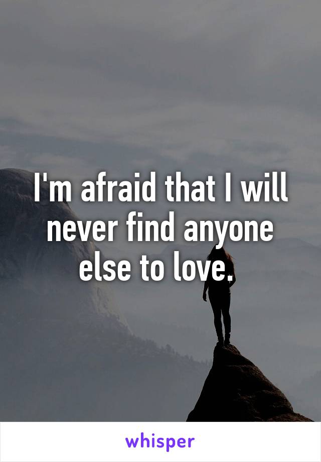 I'm afraid that I will never find anyone else to love. 