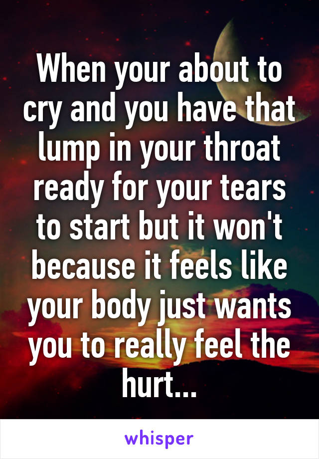 When your about to cry and you have that lump in your throat ready for your tears to start but it won't because it feels like your body just wants you to really feel the hurt...