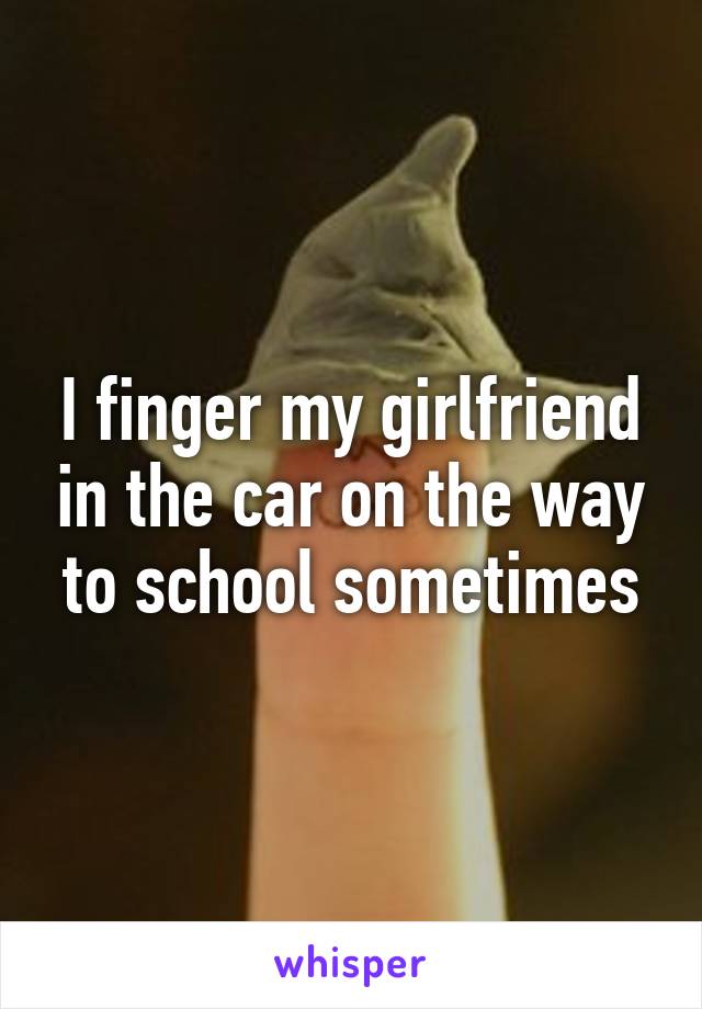 I finger my girlfriend in the car on the way to school sometimes