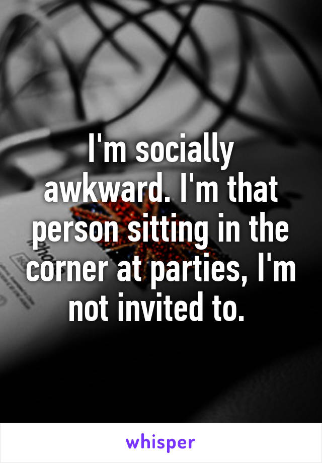 I'm socially awkward. I'm that person sitting in the corner at parties, I'm not invited to. 