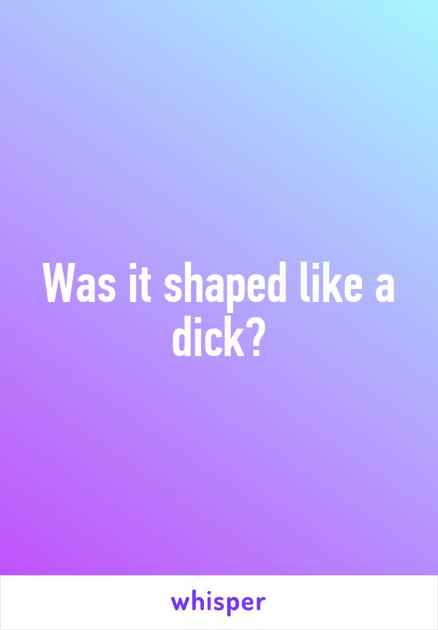 Was it shaped like a dick?