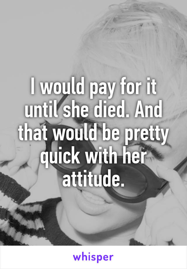 I would pay for it until she died. And that would be pretty quick with her attitude.