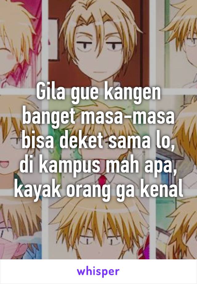 Gila gue kangen banget masa-masa bisa deket sama lo, di kampus mah apa, kayak orang ga kenal