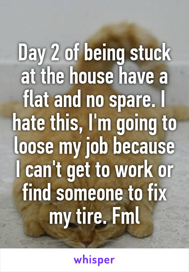 Day 2 of being stuck at the house have a flat and no spare. I hate this, I'm going to loose my job because I can't get to work or find someone to fix my tire. Fml