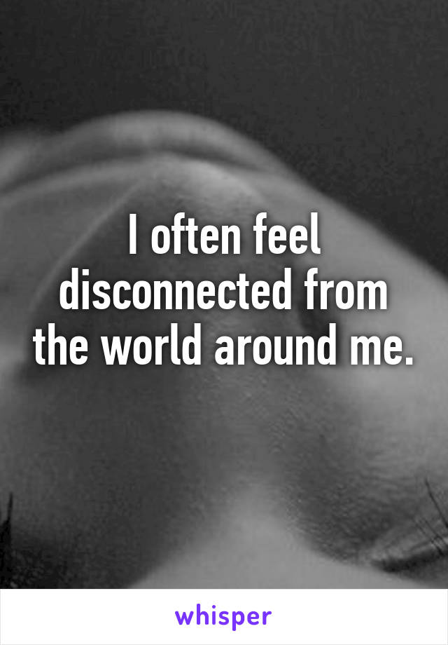 I often feel disconnected from the world around me. 