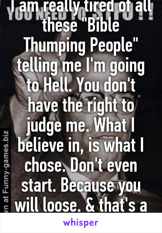 I am really tired of all these "Bible Thumping People" telling me I'm going to Hell. You don't have the right to judge me. What I believe in, is what I chose. Don't even start. Because you will loose. & that's a threat & a promise.