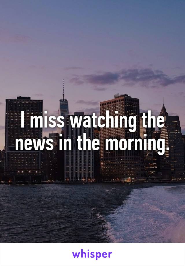 I miss watching the news in the morning.