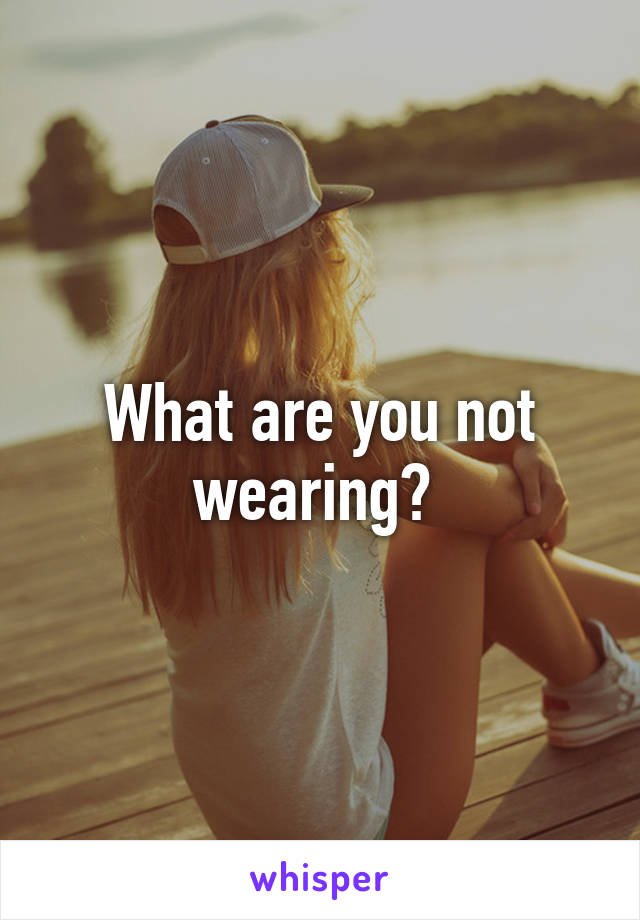 What are you not wearing? 