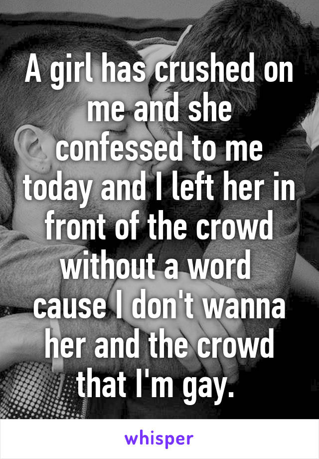 A girl has crushed on me and she confessed to me today and I left her in front of the crowd without a word  cause I don't wanna her and the crowd that I'm gay. 